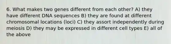 6. What makes two genes different from each other? A) they have different DNA sequences B) they are found at different chromosomal locations (loci) C) they assort independently during meiosis D) they may be expressed in different cell types E) all of the above