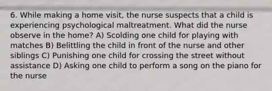 6. While making a home visit, the nurse suspects that a child is experiencing psychological maltreatment. What did the nurse observe in the home? A) Scolding one child for playing with matches B) Belittling the child in front of the nurse and other siblings C) Punishing one child for crossing the street without assistance D) Asking one child to perform a song on the piano for the nurse