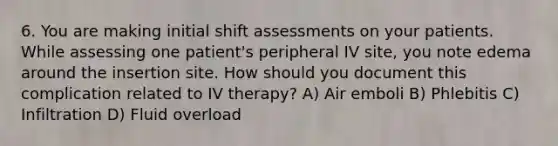 6. You are making initial shift assessments on your patients. While assessing one patient's peripheral IV site, you note edema around the insertion site. How should you document this complication related to IV therapy? A) Air emboli B) Phlebitis C) Infiltration D) Fluid overload