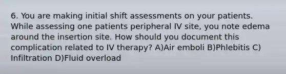 6. You are making initial shift assessments on your patients. While assessing one patients peripheral IV site, you note edema around the insertion site. How should you document this complication related to IV therapy? A)Air emboli B)Phlebitis C) Infiltration D)Fluid overload