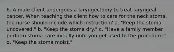 6. A male client undergoes a laryngectomy to treat laryngeal cancer. When teaching the client how to care for the neck stoma, the nurse should include which instruction? a. "Keep the stoma uncovered." b. "Keep the stoma dry." c. "Have a family member perform stoma care initially until you get used to the procedure." d. "Keep the stoma moist."