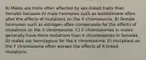 6) Males are more often affected by sex-linked traits than females because A) male hormones such as testosterone often alter the effects of mutations on the X chromosome. B) female hormones such as estrogen often compensate for the effects of mutations on the X chromosome. C) X chromosomes in males generally have more mutations than X chromosomes in females. D) males are hemizygous for the X chromosome. E) mutations on the Y chromosome often worsen the effects of X-linked mutations.