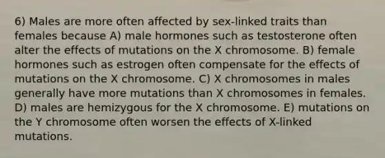 6) Males are more often affected by sex-linked traits than females because A) male hormones such as testosterone often alter the effects of mutations on the X chromosome. B) female hormones such as estrogen often compensate for the effects of mutations on the X chromosome. C) X chromosomes in males generally have more mutations than X chromosomes in females. D) males are hemizygous for the X chromosome. E) mutations on the Y chromosome often worsen the effects of X-linked mutations.