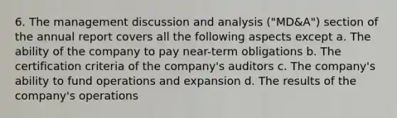 6. The management discussion and analysis ("MD&A") section of the annual report covers all the following aspects except a. The ability of the company to pay near-term obligations b. The certification criteria of the company's auditors c. The company's ability to fund operations and expansion d. The results of the company's operations