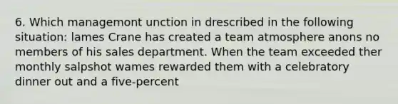 6. Which managemont unction in drescribed in the following situation: lames Crane has created a team atmosphere anons no members of his sales department. When the team exceeded ther monthly salpshot wames rewarded them with a celebratory dinner out and a five-percent