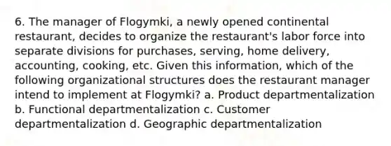 6. The manager of Flogymki, a newly opened continental restaurant, decides to organize the restaurant's labor force into separate divisions for purchases, serving, home delivery, accounting, cooking, etc. Given this information, which of the following organizational structures does the restaurant manager intend to implement at Flogymki? a. Product departmentalization b. Functional departmentalization c. Customer departmentalization d. Geographic departmentalization