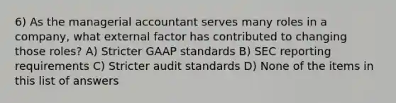 6) As the managerial accountant serves many roles in a company, what external factor has contributed to changing those roles? A) Stricter GAAP standards B) SEC reporting requirements C) Stricter audit standards D) None of the items in this list of answers