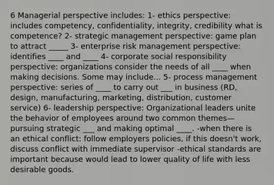 6 Managerial perspective includes: 1- ethics perspective: includes competency, confidentiality, integrity, credibility what is competence? 2- strategic management perspective: game plan to attract _____ 3- enterprise risk management perspective: identifies ____ and ____ 4- corporate social responsibility perspective: organizations consider the needs of all ____ when making decisions. Some may include... 5- process management perspective: series of ____ to carry out ___ in business (RD, design, manufacturing, marketing, distribution, customer service) 6- leadership perspective: Organizational leaders unite the behavior of employees around two common themes—pursuing strategic ___ and making optimal ____. -when there is an ethical conflict: follow employers policies, if this doesn't work, discuss conflict with immediate supervisor -ethical standards are important because would lead to lower quality of life with less desirable goods.