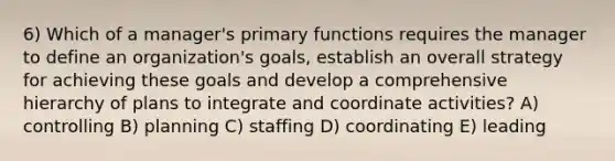 6) Which of a manager's primary functions requires the manager to define an organization's goals, establish an overall strategy for achieving these goals and develop a comprehensive hierarchy of plans to integrate and coordinate activities? A) controlling B) planning C) staffing D) coordinating E) leading