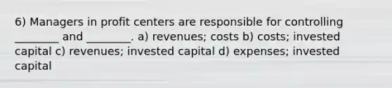 6) Managers in profit centers are responsible for controlling ________ and ________. a) revenues; costs b) costs; invested capital c) revenues; invested capital d) expenses; invested capital