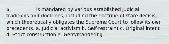 6. __________is mandated by various established judicial traditions and doctrines, including the doctrine of stare decisis, which theoretically obligates the Supreme Court to follow its own precedents. a. Judicial activism b. Self-restraint c. Original intent d. Strict construction e. Gerrymandering