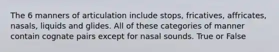 The 6 manners of articulation include stops, fricatives, affricates, nasals, liquids and glides. All of these categories of manner contain cognate pairs except for nasal sounds. True or False