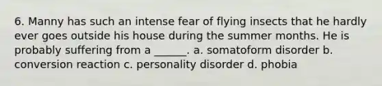 6. Manny has such an intense fear of flying insects that he hardly ever goes outside his house during the summer months. He is probably suffering from a ______. a. somatoform disorder b. conversion reaction c. personality disorder d. phobia