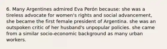 6. Many Argentines admired Eva Perón because: she was a tireless advocate for women's rights and social advancement, she became the first female president of Argentina. she was an outspoken critic of her husband's unpopular policies. she came from a similar socio-economic background as many urban workers.