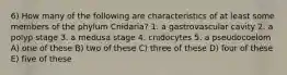 6) How many of the following are characteristics of at least some members of the phylum Cnidaria? 1. a gastrovascular cavity 2. a polyp stage 3. a medusa stage 4. cnidocytes 5. a pseudocoelom A) one of these B) two of these C) three of these D) four of these E) five of these