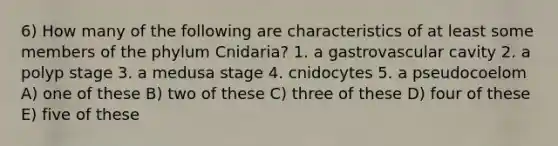 6) How many of the following are characteristics of at least some members of the phylum Cnidaria? 1. a gastrovascular cavity 2. a polyp stage 3. a medusa stage 4. cnidocytes 5. a pseudocoelom A) one of these B) two of these C) three of these D) four of these E) five of these