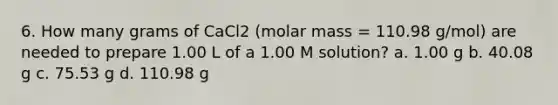 6. How many grams of CaCl2 (molar mass = 110.98 g/mol) are needed to prepare 1.00 L of a 1.00 M solution? a. 1.00 g b. 40.08 g c. 75.53 g d. 110.98 g