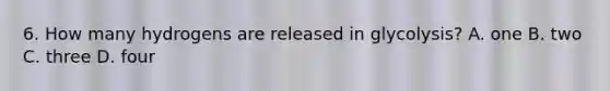 6. How many hydrogens are released in glycolysis? A. one B. two C. three D. four