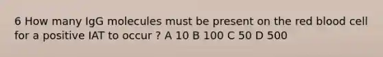 6 How many IgG molecules must be present on the red blood cell for a positive IAT to occur ? A 10 B 100 C 50 D 500