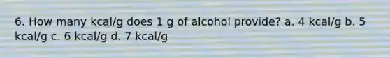 6. How many kcal/g does 1 g of alcohol provide? a. 4 kcal/g b. 5 kcal/g c. 6 kcal/g d. 7 kcal/g