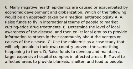 6. Many negative health epidemics are caused or exacerbated by economic development and globalization. Which of the following would be an approach taken by a medical anthropologist? A. A. Raise funds to fly in international teams of people to market cutting-edge drug treatments. B. Determine the level of local awareness of the disease, and then enlist local groups to provide information to others in their community about the vectors or causes of the disease. C. Use the epidemic as a case study that will help people in their own country prevent the same thing happening to them. D. Raise funds to develop and maintain a large, expensive hospital complex in affected areas. E. Travel to affected areas to provide blankets, shelter, and food to people.