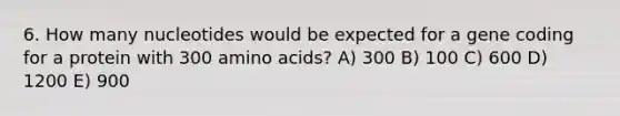 6. How many nucleotides would be expected for a gene coding for a protein with 300 amino acids? A) 300 B) 100 C) 600 D) 1200 E) 900