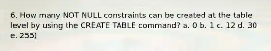 6. How many NOT NULL constraints can be created at the table level by using the CREATE TABLE command? a. 0 b. 1 c. 12 d. 30 e. 255)