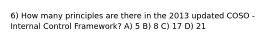 6) How many principles are there in the 2013 updated COSO - Internal Control Framework? A) 5 B) 8 C) 17 D) 21