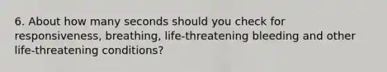 6. About how many seconds should you check for responsiveness, breathing, life-threatening bleeding and other life-threatening conditions?