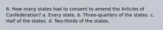 6. How many states had to consent to amend the Articles of Confederation? a. Every state. b. Three-quarters of the states. c. Half of the states. d. Two-thirds of the states.