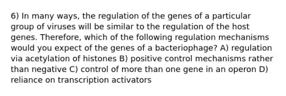 6) In many ways, the regulation of the genes of a particular group of viruses will be similar to the regulation of the host genes. Therefore, which of the following regulation mechanisms would you expect of the genes of a bacteriophage? A) regulation via acetylation of histones B) positive control mechanisms rather than negative C) control of <a href='https://www.questionai.com/knowledge/keWHlEPx42-more-than' class='anchor-knowledge'>more than</a> one gene in an operon D) reliance on transcription activators