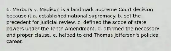 6. Marbury v. Madison is a landmark Supreme Court decision because it a. established national supremacy. b. set the precedent for judicial review. c. defined the scope of state powers under the Tenth Amendment. d. affirmed the necessary and proper clause. e. helped to end Thomas Jefferson's political career.