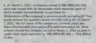 6. On March 1, 2021, a company issued 2,000,000 of 8% nonconvertible bonds at 104, which are due on February 28, 2041. In addition, each1,000 bond was issued with 25 detachable stock warrants, each of which entitled the bondholder to purchase for 50 one share of the company's common stock, par value25. The bonds without the warrants would normally sell at 95. On March 1, 2021, the fair value of the company's common stock was 40 per share and the fair value of the warrants was2.00. What amount should the company record on March 1, 2021 as paid-in capital from stock warrants? a. 100,000. b.85,200. c. 104,000. d.73,600.