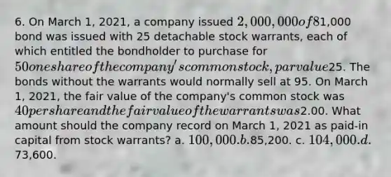 6. On March 1, 2021, a company issued 2,000,000 of 8% nonconvertible bonds at 104, which are due on February 28, 2041. In addition, each1,000 bond was issued with 25 detachable stock warrants, each of which entitled the bondholder to purchase for 50 one share of the company's common stock, par value25. The bonds without the warrants would normally sell at 95. On March 1, 2021, the fair value of the company's common stock was 40 per share and the fair value of the warrants was2.00. What amount should the company record on March 1, 2021 as paid-in capital from stock warrants? a. 100,000. b.85,200. c. 104,000. d.73,600.