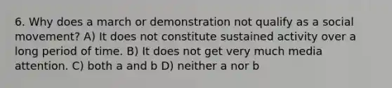 6. Why does a march or demonstration not qualify as a social movement? A) It does not constitute sustained activity over a long period of time. B) It does not get very much media attention. C) both a and b D) neither a nor b