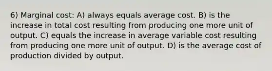 6) Marginal cost: A) always equals average cost. B) is the increase in total cost resulting from producing one more unit of output. C) equals the increase in average variable cost resulting from producing one more unit of output. D) is the average cost of production divided by output.