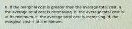 6. If the marginal cost is greater than the average total cost, a. the average total cost is decreasing. b. the average total cost is at its minimum. c. the average total cost is increasing. d. the marginal cost is at a minimum.