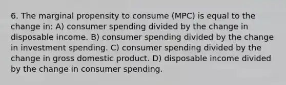 6. The marginal propensity to consume (MPC) is equal to the change in: A) consumer spending divided by the change in disposable income. B) consumer spending divided by the change in investment spending. C) consumer spending divided by the change in gross domestic product. D) disposable income divided by the change in consumer spending.