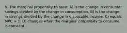 6. The marginal propensity to save: A) is the change in consumer savings divided by the change in consumption. B) is the change in savings divided by the change in disposable income. C) equals MPC + 1. D) changes when the marginal propensity to consume is constant.