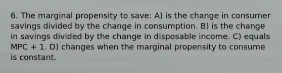 6. The marginal propensity to save: A) is the change in consumer savings divided by the change in consumption. B) is the change in savings divided by the change in disposable income. C) equals MPC + 1. D) changes when the marginal propensity to consume is constant.