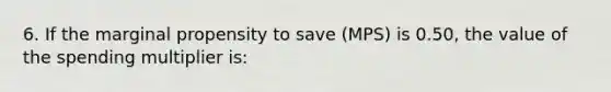 6. If the marginal propensity to save (MPS) is 0.50, the value of the spending multiplier is: