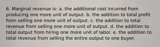 6. ​Marginal revenue is: a. the additional cost incurred from producing one more unit of output. b. the addition to total profit from selling one more unit of output. c. the addition to total revenue from selling one more unit of output. d. the addition to total output from hiring one more unit of labor. e. the addition to total revenue from selling the entire output to one buyer.