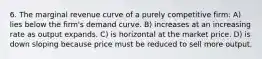 6. The marginal revenue curve of a purely competitive firm: A) lies below the firm's demand curve. B) increases at an increasing rate as output expands. C) is horizontal at the market price. D) is down sloping because price must be reduced to sell more output.