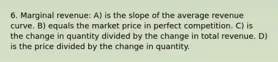 6. Marginal revenue: A) is the slope of the average revenue curve. B) equals the market price in perfect competition. C) is the change in quantity divided by the change in total revenue. D) is the price divided by the change in quantity.