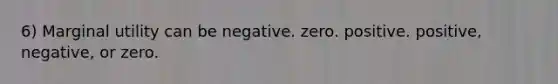 6) Marginal utility can be negative. zero. positive. positive, negative, or zero.