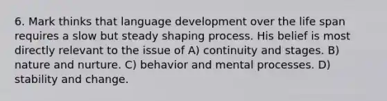 6. Mark thinks that language development over the life span requires a slow but steady shaping process. His belief is most directly relevant to the issue of A) continuity and stages. B) nature and nurture. C) behavior and mental processes. D) stability and change.