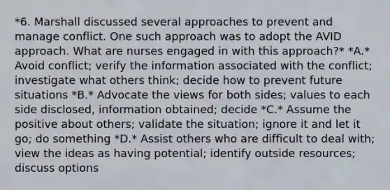 *6. Marshall discussed several approaches to prevent and manage conflict. One such approach was to adopt the AVID approach. What are nurses engaged in with this approach?* *A.* Avoid conflict; verify the information associated with the conflict; investigate what others think; decide how to prevent future situations *B.* Advocate the views for both sides; values to each side disclosed, information obtained; decide *C.* Assume the positive about others; validate the situation; ignore it and let it go; do something *D.* Assist others who are difficult to deal with; view the ideas as having potential; identify outside resources; discuss options