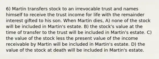 6) Martin transfers stock to an irrevocable trust and names himself to receive the trust income for life with the remainder interest gifted to his son. When Martin dies, A) none of the stock will be included in Martin's estate. B) the stock's value at the time of transfer to the trust will be included in Martin's estate. C) the value of the stock less the present value of the income receivable by Martin will be included in Martin's estate. D) the value of the stock at death will be included in Martin's estate.