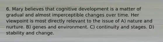 6. Mary believes that cognitive development is a matter of gradual and almost imperceptible changes over time. Her viewpoint is most directly relevant to the issue of A) <a href='https://www.questionai.com/knowledge/k8aupmwPsn-nature-and-nurture' class='anchor-knowledge'>nature and nurture</a>. B) genes and environment. C) continuity and stages. D) stability and change.