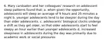 6. Mary carskadon and her colleagues' research on adolescent sleep patterns found that: a. when given the opportunity, adolescents will sleep an average of 9 hours and 25 minutes a night b. younger adolescents tend to be sleepier during the day than older adolescents. c. adolescents' biological clocks undergo a shift as they get older, so that older adolescents start to feel sleepy an hour earlier than younger adolescents d. increased sleepiness in adolescents during the day was primarily due to academic work or social pressures